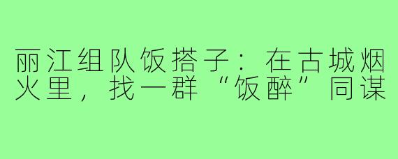 丽江组队饭搭子:在古城烟火里,找一群“饭醉”同谋