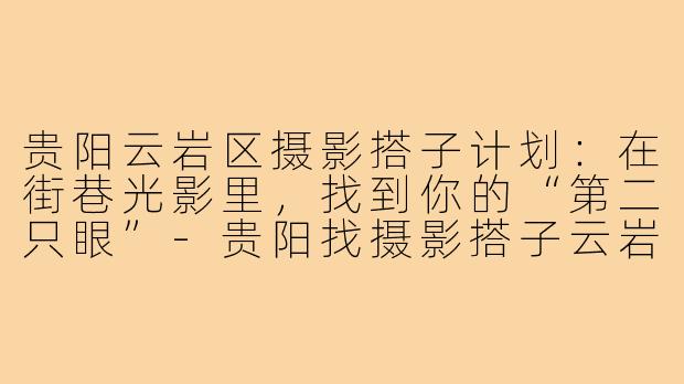 贵阳云岩区摄影搭子计划:在街巷光影里,找到你的“第二只眼”-贵阳找摄影搭子云岩区