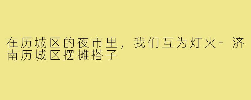 在历城区的夜市里,我们互为灯火-济南历城区摆摊搭子