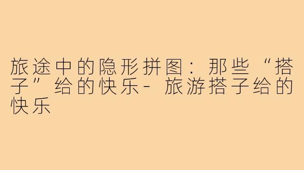 旅途中的隐形拼图:那些“搭子”给的快乐-旅游搭子给的快乐