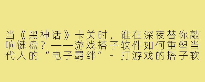 当《黑神话》卡关时，谁在深夜替你敲响键盘？——游戏搭子软件如何重塑当代人的“电子羁绊”-打游戏的搭子软件