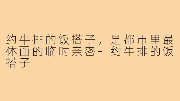 约牛排的饭搭子,是都市里最体面的临时亲密-约牛排的饭搭子