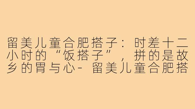 留美儿童合肥搭子:时差十二小时的“饭搭子”,拼的是故乡的胃与心-留美儿童合肥搭子