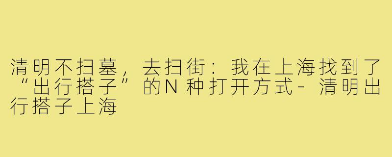 清明不扫墓，去扫街：我在上海找到了“出行搭子”的N种打开方式-清明出行搭子上海