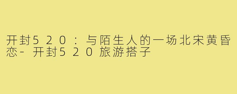 开封520:与陌生人的一场北宋黄昏恋-开封520旅游搭子