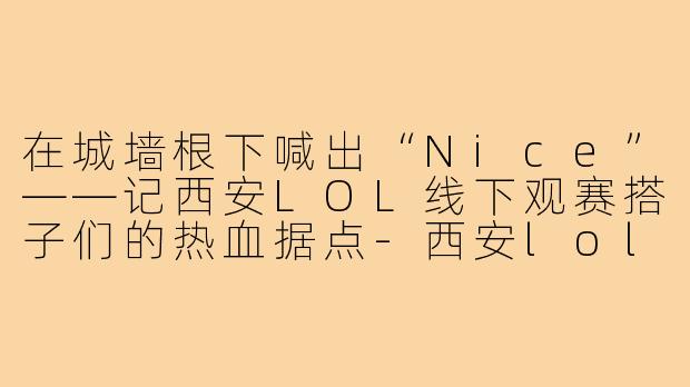在城墙根下喊出“Nice”——记西安LOL线下观赛搭子们的热血据点-西安lol线下观赛搭子