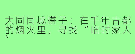 大同同城搭子:在千年古都的烟火里,寻找“临时家人”