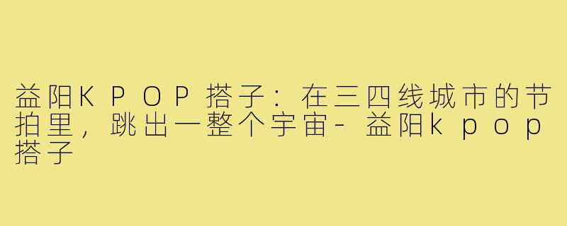 益阳KPOP搭子:在三四线城市的节拍里,跳出一整个宇宙-益阳kpop搭子