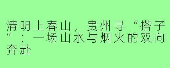 清明上春山,贵州寻“搭子”:一场山水与烟火的双向奔赴