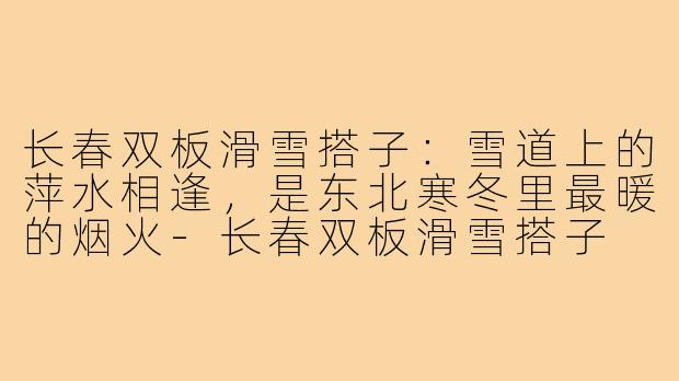 长春双板滑雪搭子:雪道上的萍水相逢,是东北寒冬里最暖的烟火-长春双板滑雪搭子