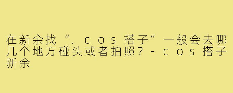 在新余找“.cos搭子”一般会去哪几个地方碰头或者拍照?-cos搭子新余