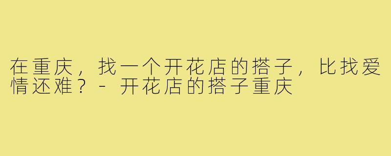在重庆,找一个开花店的搭子,比找爱情还难?-开花店的搭子重庆