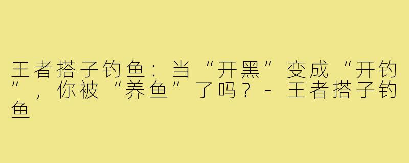 王者搭子钓鱼:当“开黑”变成“开钓”,你被“养鱼”了吗?-王者搭子钓鱼