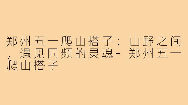 郑州五一爬山搭子:山野之间,遇见同频的灵魂-郑州五一爬山搭子