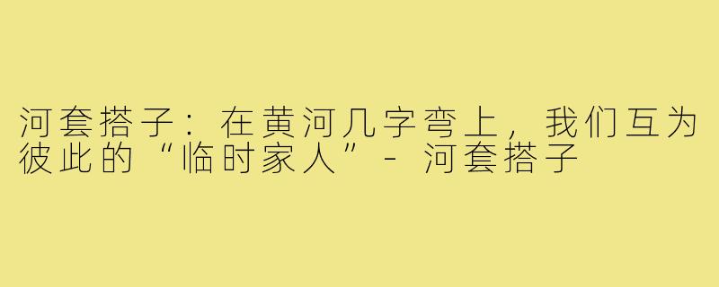 河套搭子:在黄河几字弯上,我们互为彼此的“临时家人”-河套搭子