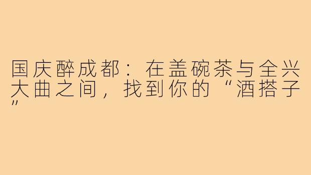 国庆醉成都:在盖碗茶与全兴大曲之间,找到你的“酒搭子”