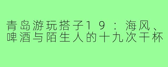 青岛游玩搭子19:海风、啤酒与陌生人的十九次干杯