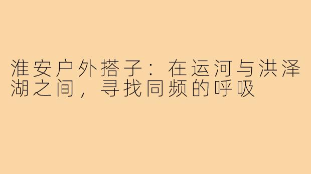淮安户外搭子:在运河与洪泽湖之间,寻找同频的呼吸