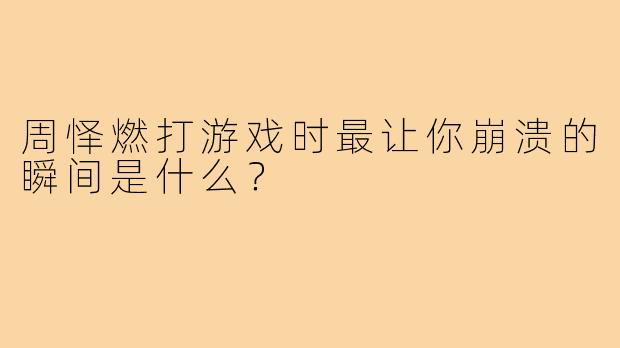 周怿燃打游戏时最让你崩溃的瞬间是什么?
