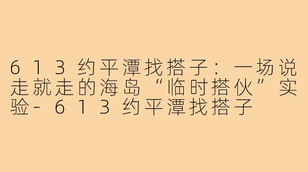 613约平潭找搭子:一场说走就走的海岛“临时搭伙”实验-613约平潭找搭子