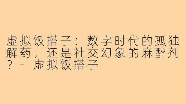虚拟饭搭子:数字时代的孤独解药,还是社交幻象的麻醉剂?-虚拟饭搭子
