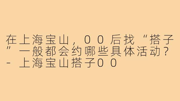 在上海宝山,00后找“搭子”一般都会约哪些具体活动?-上海宝山搭子00