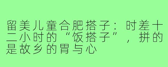 留美儿童合肥搭子:时差十二小时的“饭搭子”,拼的是故乡的胃与心