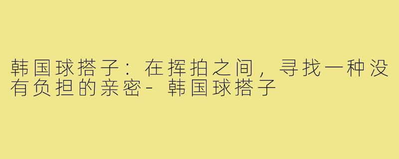 韩国球搭子:在挥拍之间,寻找一种没有负担的亲密-韩国球搭子