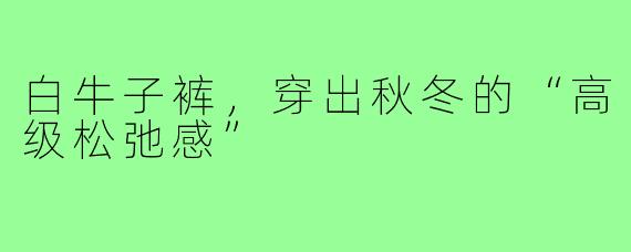 白牛子裤,穿出秋冬的“高级松弛感”