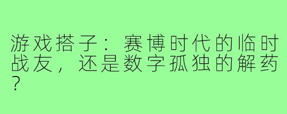 游戏搭子:赛博时代的临时战友,还是数字孤独的解药?