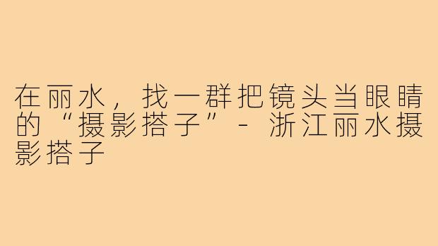 在丽水,找一群把镜头当眼睛的“摄影搭子”-浙江丽水摄影搭子