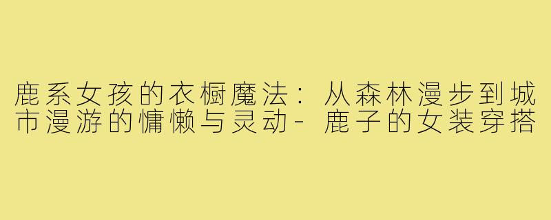 鹿系女孩的衣橱魔法:从森林漫步到城市漫游的慵懒与灵动-鹿子的女装穿搭