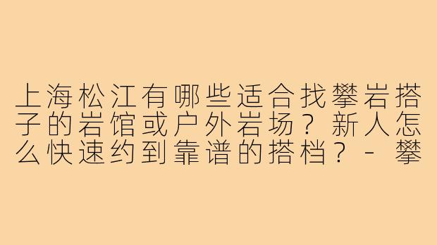 上海松江有哪些适合找攀岩搭子的岩馆或户外岩场?新人怎么快速约到靠谱的搭档?-攀岩搭子上海松江