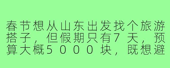 春节想从山东出发找个旅游搭子，但假期只有7天，预算大概5000块，既想避开人挤人的热门地，又要有年味和特色，能推荐一条不折腾的路线吗？