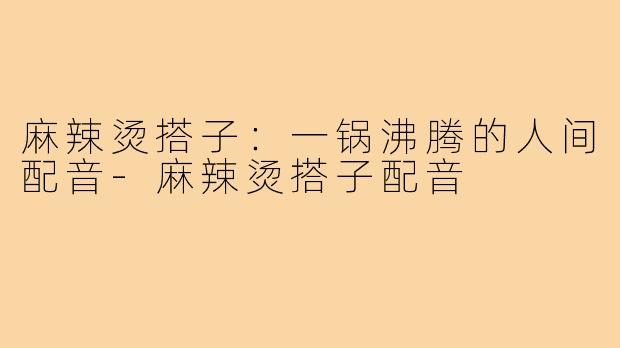 麻辣烫搭子:一锅沸腾的人间配音-麻辣烫搭子配音