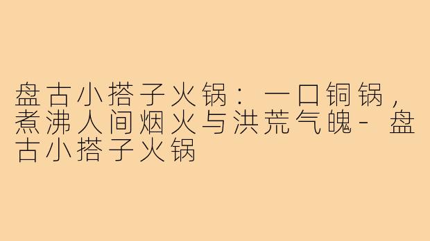 盘古小搭子火锅:一口铜锅,煮沸人间烟火与洪荒气魄-盘古小搭子火锅