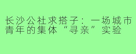 长沙公社求搭子:一场城市青年的集体“寻亲”实验