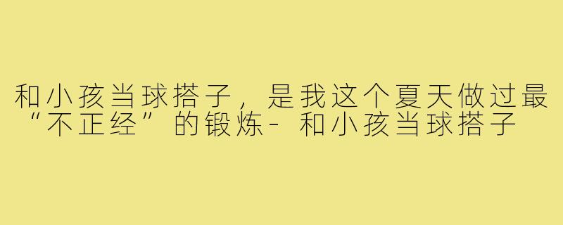和小孩当球搭子,是我这个夏天做过最“不正经”的锻炼-和小孩当球搭子