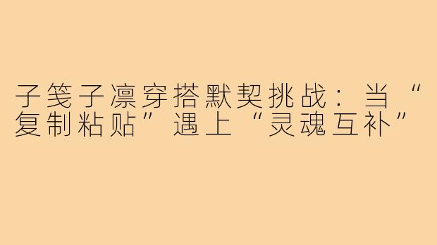 子笺子凛穿搭默契挑战:当“复制粘贴”遇上“灵魂互补”
