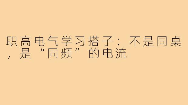 职高电气学习搭子:不是同桌,是“同频”的电流