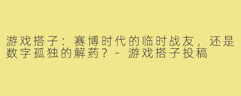 游戏搭子:赛博时代的临时战友,还是数字孤独的解药?-游戏搭子投稿