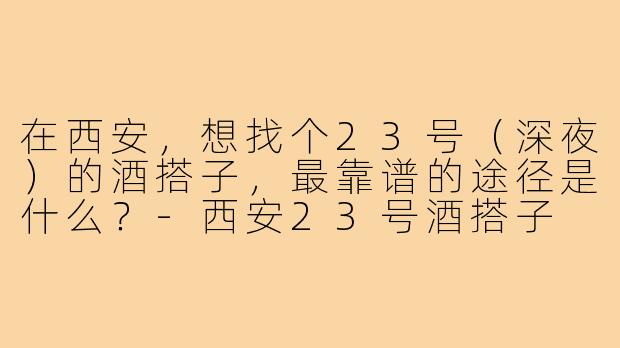 在西安,想找个23号(深夜)的酒搭子,最靠谱的途径是什么?-西安23号酒搭子