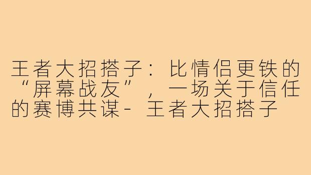 王者大招搭子:比情侣更铁的“屏幕战友”,一场关于信任的赛博共谋-王者大招搭子