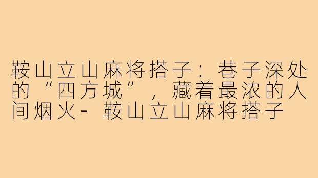 鞍山立山麻将搭子:巷子深处的“四方城”,藏着最浓的人间烟火-鞍山立山麻将搭子