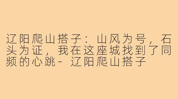 辽阳爬山搭子:山风为号,石头为证,我在这座城找到了同频的心跳-辽阳爬山搭子