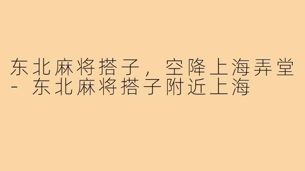 东北麻将搭子,空降上海弄堂-东北麻将搭子附近上海