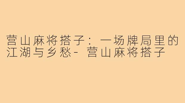营山麻将搭子:一场牌局里的江湖与乡愁-营山麻将搭子