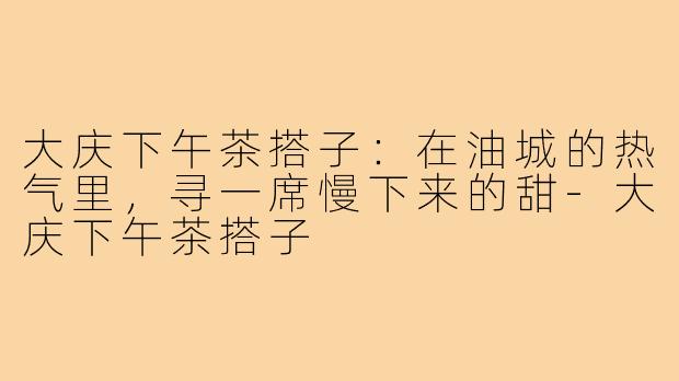 大庆下午茶搭子:在油城的热气里,寻一席慢下来的甜-大庆下午茶搭子