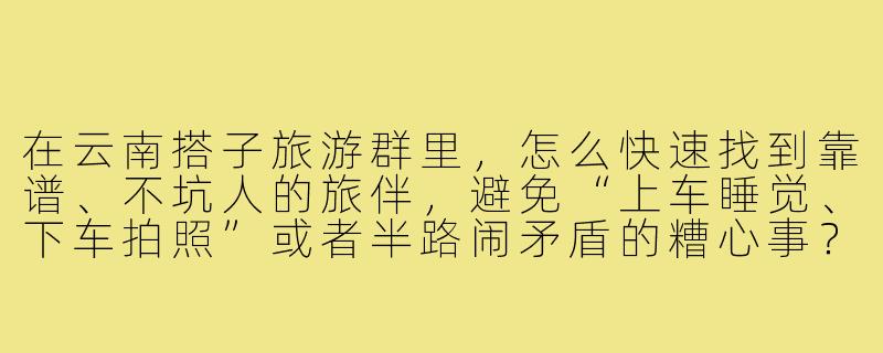 在云南搭子旅游群里,怎么快速找到靠谱、不坑人的旅伴,避免“上车睡觉、下车拍照”或者半路闹矛盾的糟心事?-云南搭子旅游群