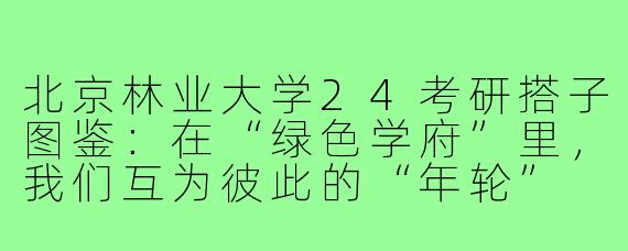 北京林业大学24考研搭子图鉴：在“绿色学府”里，我们互为彼此的“年轮”
